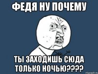 федя ну почему ты заходишь сюда только ночью???