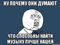 ну почему они думают что способны найти музыку лучше нашей