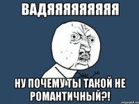 вадяяяяяяяяя ну почему ты такой не романтичный?!