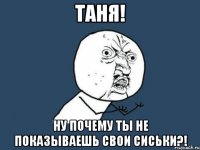 таня! ну почему ты не показываешь свои сиськи?!
