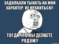 задолбали тыкать на мой характер. не нравиться? тогда что вы делаете рядом?