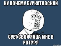 ну почему буркатовский сует свои яйца мне в рот???