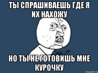 ты спрашиваешь где я их нахожу но ты не готовишь мне курочку