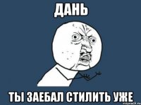 дань ты заебал стилить уже
