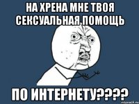 на хрена мне твоя сексуальная помощь по интернету???