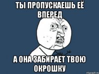 ты пропускаешь её вперед а она забирает твою окрошку