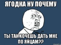 ягодка ну почему ты так хочешь дать мне по яйцам??
