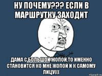 ну почему??? если в маршрутку заходит дама с большой жопой,то именно становится ко мне жопой и к самому лицу(((