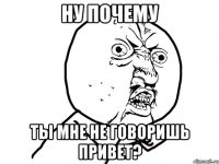 ну почему ты мне не говоришь привет?