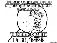 не знаешь группы нэнси и вопли видоплясова посмотрел иронию судьбы в 21 год ты блять с нашей планеты???