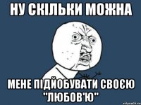 ну скільки можна мене підйобувати своєю "любов'ю"