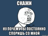 скажи ну почему ты постоянно споришь со мной