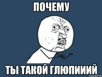 почему ты такой глюпииий
