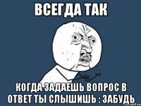 всегда так когда задаешь вопрос в ответ ты слышишь : забудь