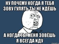 ну почему когда я тебя зову гулять ты не идёшь а когда ты меня зовёшь я всегда иду
