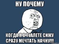 ну почему когда я в туалете сижу сразу мечтать начну!!!