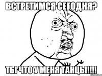 встретимся сегодня? ты что у меня танцы!!!