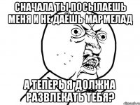 сначала ты посылаешь меня и не даёшь мармелад а теперь я должна развлекать тебя?