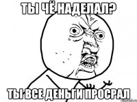 ты чё наделал? ты все деньги просрал