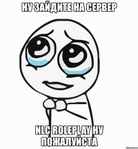 ну зайдите на сервер nlc roleplay ну пожалуйста