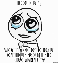 ксюшенька, а если я тебе позвоню, ты сможешь быстренько сказать имена?