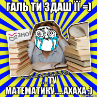 галь ти здаш її =) ....ту математику.....ахаха :)