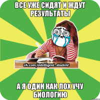 все уже сидят и ждут результаты а я один как лох учу биологию