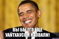 Вы бы его еще Уайтхаусом назвали!
