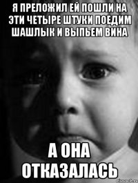 я преложил ей пошли на эти четыре штуки поедим шашлык и выпьем вина а она отказалась
