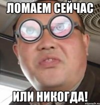 ломаем сейчас или никогда!