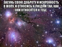 засунь свою доброту и искренность в жопу, и относись к людям так, как они относятся к тебе. 