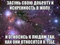 засунь свою доброту и искренность в жопу, и относись к людям так, как они относятся к тебе.