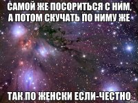 самой же посориться с ним, а потом скучать по ниму же так по женски если-честно