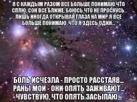 я с каждым разом все больше понимаю что сплю, сон все ближе, боюсь что не проснусь. лишь иногда открывая глаза на мир я все больше понимаю, что я здесь один… боль исчезла - просто расстаяв... раны мои - они опять заживают... чувствую, что опять засыпаю...