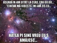 aseară m-am uitat la ceas, era 00:00... ”cineva mă iubeste” mi-am zis eu... hatea pi sine vreu eu s amăjesc...