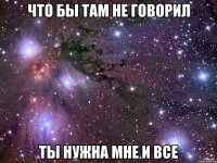 что бы там не говорил ты нужна мне и все