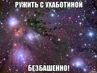 ружить с ухаботиной безбашенно!