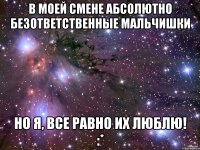 в моей смене абсолютно безответственные мальчишки но я, все равно их люблю! :*