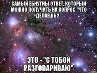 самый ёбнутйы ответ, который можно получить на вопрос "что делаешь?" это - "с тобой разговариваю"