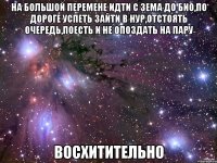 на большой перемене идти с зема до био,по дороге успеть зайти в нур,отстоять очередь,поесть и не опоздать на пару восхитительно