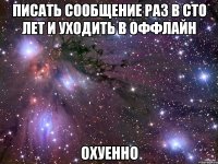 писать сообщение раз в сто лет и уходить в оффлайн охуенно