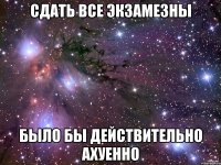 сдать все экзамезны было бы действительно ахуенно