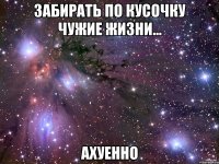 забирать по кусочку чужие жизни... ахуенно