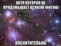 катя которая не придумывает всякую фигню восхитительна