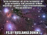 детка ти ревнуєш? -нет детка ти ревнуєш? -нет детка ти ревнуєш -я же сказала нет ти меня поцелуєш? -целуйся с той каторой понравилась твоя ава вконтакте! p.s.by ruslanka duhin:)*