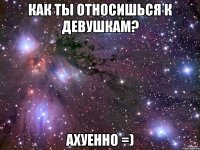 как ты относишься к девушкам? ахуенно =)