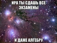 ира ты сдашь все экзамены и даже алгебру