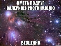 иметь подруг валерию,кристину,юлю бесценно