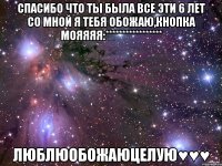 спасибо что ты была все эти 6 лет со мной я тебя обожаю,кнопка мояяяя:***************** люблюобожаюцелую♥♥♥