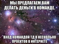 мы предлагаем вам делать деньги в команде. вход командой тд в несколько проектов в интернете